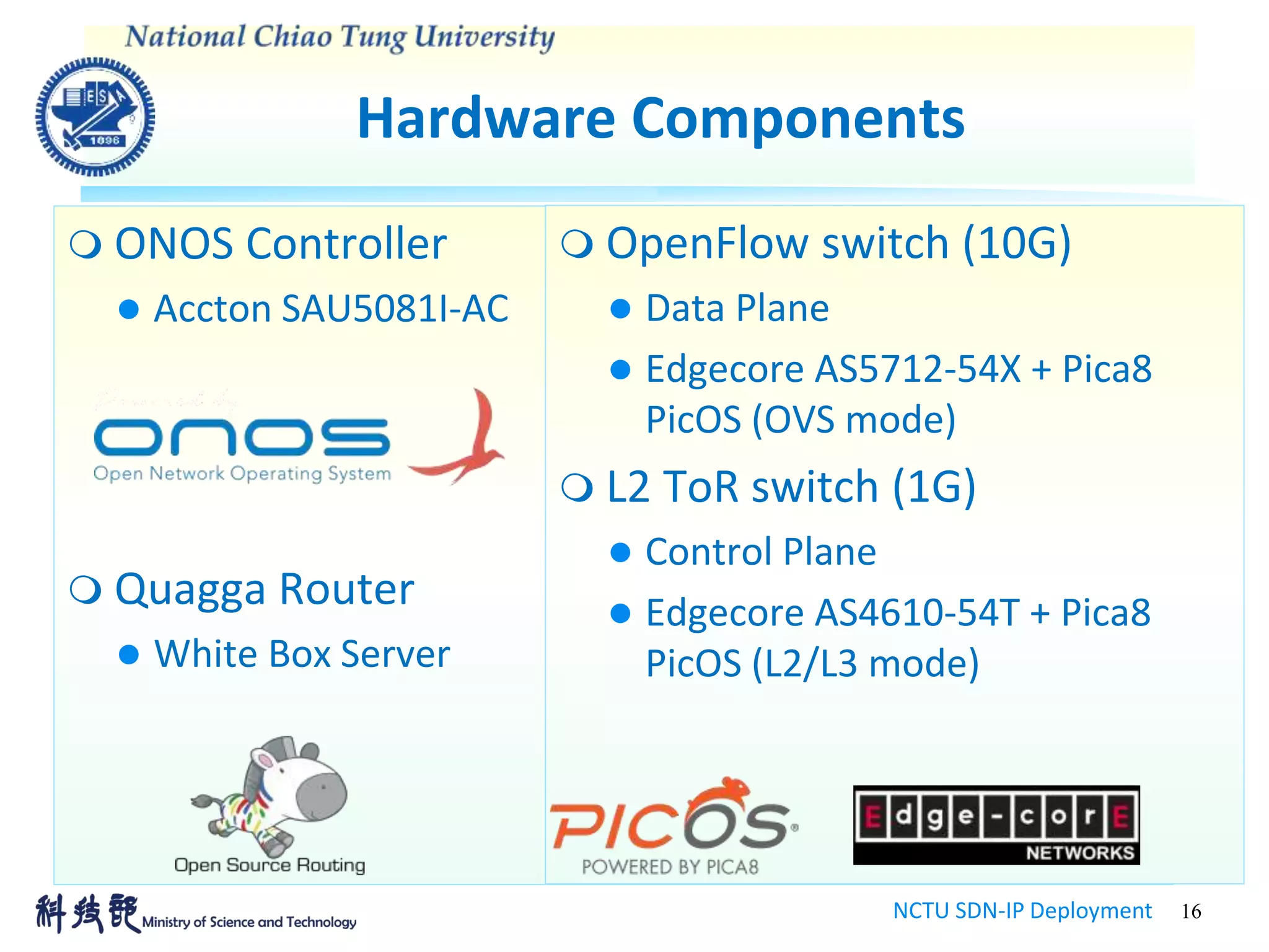 Hardware Components
NCTU SDN-IP Deployment 16
 ONOS Controller
 Accton SAU5081I-AC
 Quagga Router
 White Box Server
 OpenFlow switch (10G)
 Data Plane
 Edgecore AS5712-54X + Pica8
PicOS (OVS mode)
 L2 ToR switch (1G)
 Control Plane
 Edgecore AS4610-54T + Pica8
PicOS (L2/L3 mode)
 