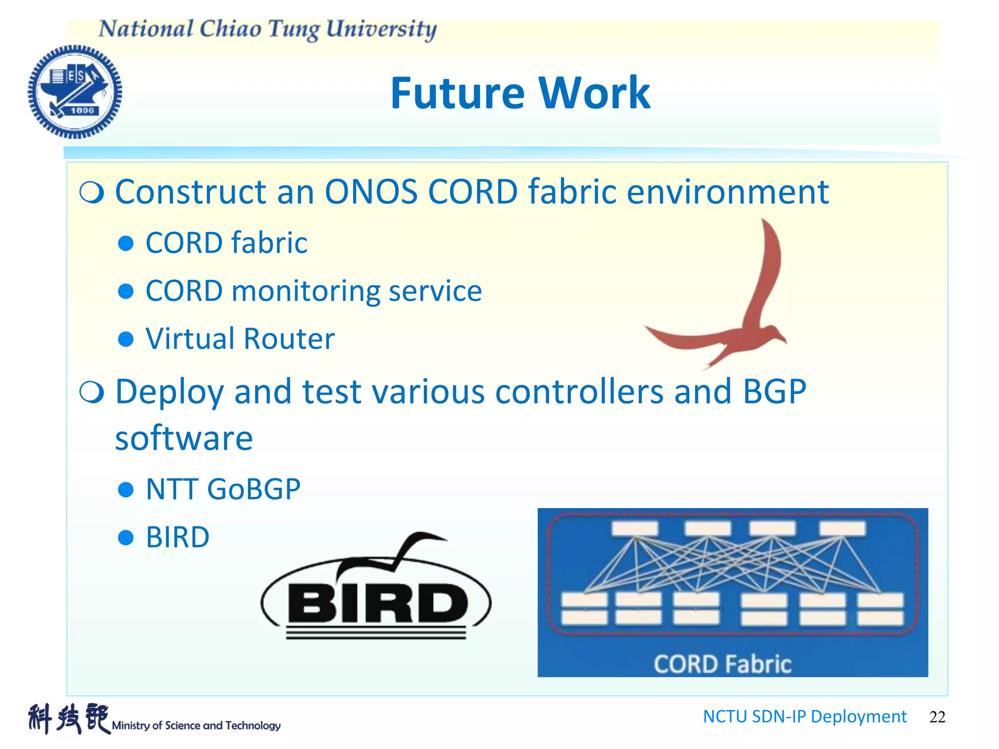 Future Work
NCTU SDN-IP Deployment 22
 Construct an ONOS CORD fabric environment
 CORD fabric
 CORD monitoring service
 Virtual Router
 Deploy and test various controllers and BGP
software
 NTT GoBGP
 BIRD
 