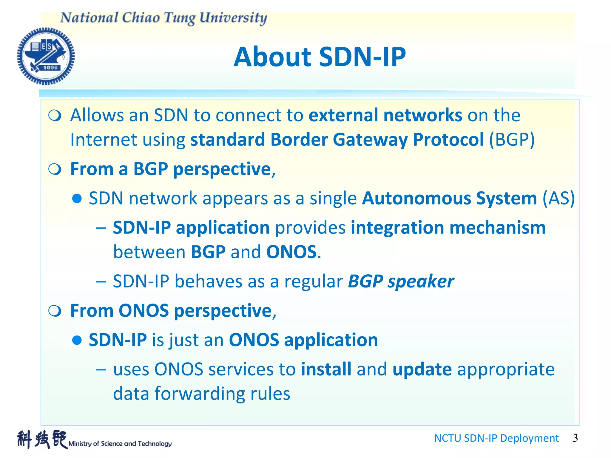 About SDN-IP
NCTU SDN-IP Deployment 3
 Allows an SDN to connect to external networks on the
Internet using standard Border Gateway Protocol (BGP)
 From a BGP perspective,
 SDN network appears as a single Autonomous System (AS)
– SDN-IP application provides integration mechanism
between BGP and ONOS.
– SDN-IP behaves as a regular BGP speaker
 From ONOS perspective,
 SDN-IP is just an ONOS application
– uses ONOS services to install and update appropriate
data forwarding rules
 