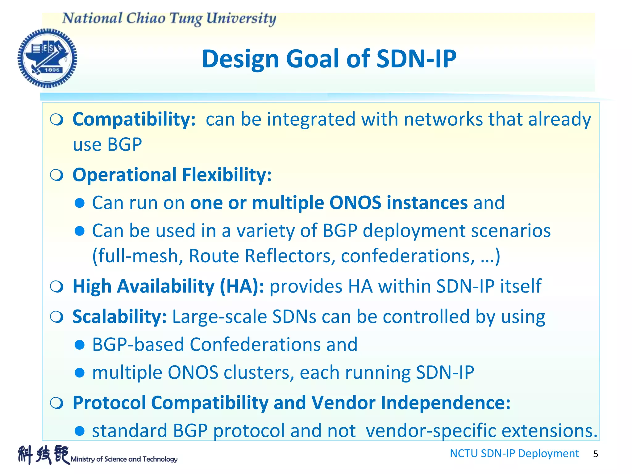 Design Goal of SDN-IP
NCTU SDN-IP Deployment 5
 Compatibility: can be integrated with networks that already
use BGP
 Operational Flexibility:
 Can run on one or multiple ONOS instances and
 Can be used in a variety of BGP deployment scenarios
(full-mesh, Route Reflectors, confederations, …)
 High Availability (HA): provides HA within SDN-IP itself
 Scalability: Large-scale SDNs can be controlled by using
 BGP-based Confederations and
 multiple ONOS clusters, each running SDN-IP
 Protocol Compatibility and Vendor Independence:
 standard BGP protocol and not vendor-specific extensions.
 