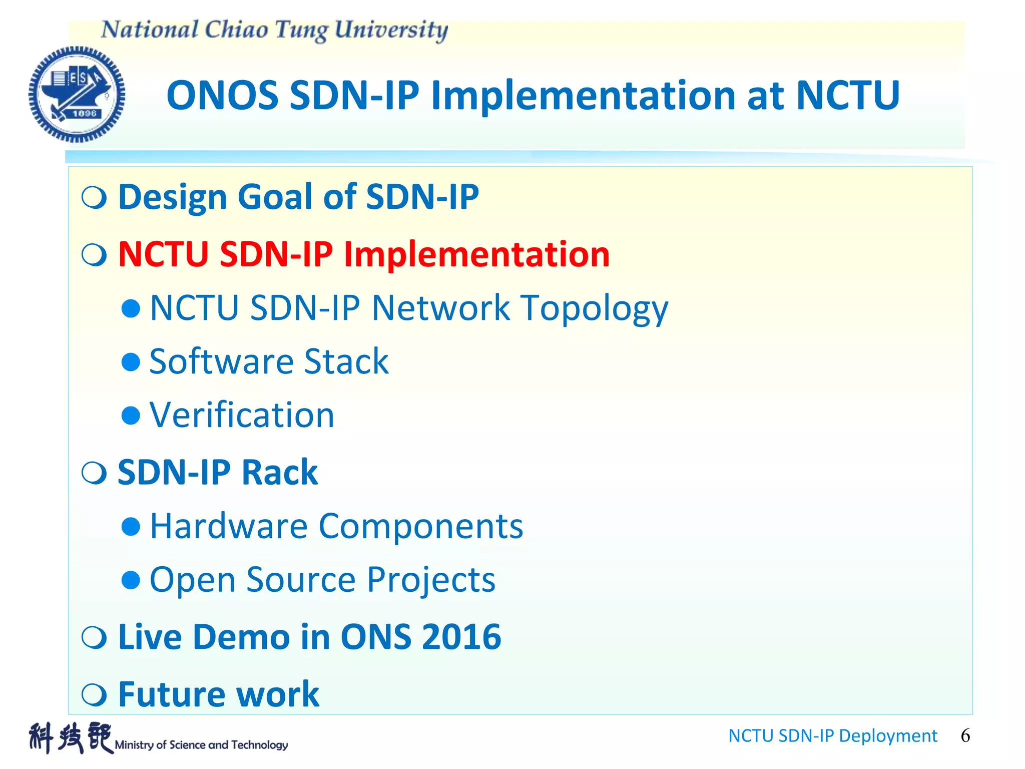 ONOS SDN-IP Implementation at NCTU
NCTU SDN-IP Deployment 6
 Design Goal of SDN-IP
 NCTU SDN-IP Implementation
 NCTU SDN-IP Network Topology
 Software Stack
 Verification
 SDN-IP Rack
 Hardware Components
 Open Source Projects
 Live Demo in ONS 2016
 Future work
 