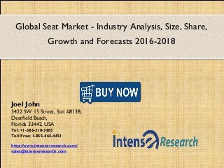Global Seat Market - Industry Analysis, Size, Share,
Growth and Forecasts 2016-2018
Joel John
3422 SW 15 Street, Suit #8138,
Deerfield Beach,
Florida 33442, USA
Tel: +1-386-310-3803
Toll Free: 1-855-465-4651
http://www.intenseresearch.com/
sales@intenseresearch.com
 