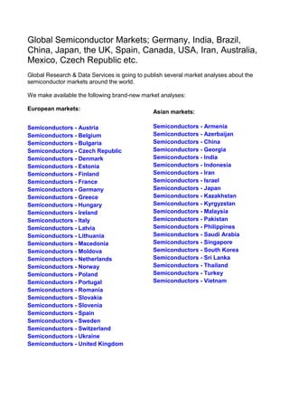 Global Semiconductor Markets; Germany, India, Brazil,
China, Japan, the UK, Spain, Canada, USA, Iran, Australia,
Mexico, Czech Republic etc.
Global Research & Data Services is going to publish several market analyses about the
semiconductor markets around the world.

We make available the following brand-new market analyses:

European markets:
                                               Asian markets:

Semiconductors - Austria                       Semiconductors - Armenia
Semiconductors - Belgium                       Semiconductors - Azerbaijan
Semiconductors - Bulgaria                      Semiconductors - China
Semiconductors - Czech Republic                Semiconductors - Georgia
Semiconductors - Denmark                       Semiconductors - India
Semiconductors - Estonia                       Semiconductors - Indonesia
Semiconductors - Finland                       Semiconductors - Iran
Semiconductors - France                        Semiconductors - Israel
Semiconductors - Germany                       Semiconductors - Japan
Semiconductors - Greece                        Semiconductors - Kazakhstan
Semiconductors - Hungary                       Semiconductors - Kyrgyzstan
Semiconductors - Ireland                       Semiconductors - Malaysia
Semiconductors - Italy                         Semiconductors - Pakistan
Semiconductors - Latvia                        Semiconductors - Philippines
Semiconductors - Lithuania                     Semiconductors - Saudi Arabia
Semiconductors - Macedonia                     Semiconductors - Singapore
Semiconductors - Moldova                       Semiconductors - South Korea
Semiconductors - Netherlands                   Semiconductors - Sri Lanka
Semiconductors - Norway                        Semiconductors - Thailand
Semiconductors - Poland                        Semiconductors - Turkey
Semiconductors - Portugal                      Semiconductors - Vietnam
Semiconductors - Romania
Semiconductors - Slovakia
Semiconductors - Slovenia
Semiconductors - Spain
Semiconductors - Sweden
Semiconductors - Switzerland
Semiconductors - Ukraine
Semiconductors - United Kingdom
 