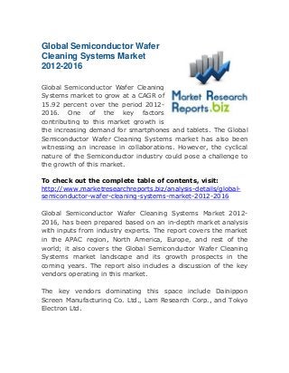 Global Semiconductor Wafer
Cleaning Systems Market
2012-2016
Global Semiconductor Wafer Cleaning
Systems market to grow at a CAGR of
15.92 percent over the period 20122016. One of the key factors
contributing to this market growth is
the increasing demand for smartphones and tablets. The Global
Semiconductor Wafer Cleaning Systems market has also been
witnessing an increase in collaborations. However, the cyclical
nature of the Semiconductor industry could pose a challenge to
the growth of this market.
To check out the complete table of contents, visit:
http://www.marketresearchreports.biz/analysis-details/globalsemiconductor-wafer-cleaning-systems-market-2012-2016
Global Semiconductor Wafer Cleaning Systems Market 20122016, has been prepared based on an in-depth market analysis
with inputs from industry experts. The report covers the market
in the APAC region, North America, Europe, and rest of the
world; it also covers the Global Semiconductor Wafer Cleaning
Systems market landscape and its growth prospects in the
coming years. The report also includes a discussion of the key
vendors operating in this market.
The key vendors dominating this space include Dainippon
Screen Manufacturing Co. Ltd., Lam Research Corp., and Tokyo
Electron Ltd.

 