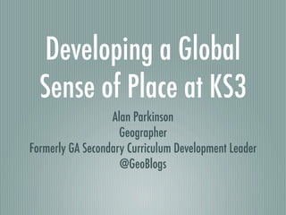 Developing a Global
  Sense of Place at KS3
                  Alan Parkinson
                    Geographer
Formerly GA Secondary Curriculum Development Leader
                    @GeoBlogs
 