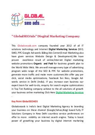” GlobalSEOAds” Disgital Marketing Company 
This Globalseoads.com company founded year 2012 of all IT 
solutions technology and Internet Digital Marketing Services (SEO, 
SMO, PPC-Google Ad-words &Bing Ads Center)E-mail Marketing also 
have given services Website Design & Development).We have 
proven excellence result of online/internet Digital marketing 
website promotions Organic and Paid for business growth plan to 
the World Wide Web. We are well manage every type of advertising 
program wide range of the SEO & PPC for website promotions, 
generate more traffic and make more customers.We offer pay per 
click, social media optimizations, facebook fan likes, Google Ad-words 
service in Delhi (India). If you increase own business our 
expert team for well-to-do, enquiry for search engine optimizations 
in Top Ten Ranking company achieve to the all solutions of growth 
your business online marketing Click Here Digital Marketing Services 
. 
Key Point GlobalSEOADS 
Globalseoads is India's best Digital Marketing Agency to branding 
your business on these channel (Google,Yahoo,Bing) based fully IT 
Solutions Company in New Delhi countless service preferences on 
offer to more visibility on internet search engine. Today is boost 
power of growthing your business by digital internet marketing 
 