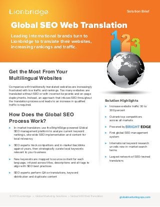 Solution Brief
globalmarketingops.com
Global SEO Web Translation
Leading international brands turn to
Lionbridge to translate their websites,
increasing rankings and traffic.
Get the Most From Your
Multilingual Websites
Companies with traditionally translated websites are increasingly
frustrated with low traffic and rankings. Too many websites are
translated without SEO or with incorrect keywords and on-page
deployments. Instead, an approach that infuses SEO throughout
the translation process and leads to an increase in qualified
traffic is required.
How Does the Global SEO
Process Work?
⊲ In-market translators use the BrightEdge-powered Global
SEO management platform to analyze current keyword
rankings, site-wide SEO implementation and content for
local relevancy
⊲ SEO experts track competitors and in-market backlinks
against yours, then strategically curate local keywords
relevant to your business
⊲ New keywords are mapped to source content for each
language, infused across titles, descriptions and alt tags to
align with SEO best practices
⊲ SEO experts perform QA on translations, keyword
distribution and duplicate content
Solution Highlights
⊲ Increase website traffic 30 to
300 percent
⊲ Outrank top competitiors
across all markets
⊲ Powered by
⊲ First global SEO management
system
⊲ International keyword research
unveils new in-market search
terms
⊲ Largest network of SEO-trained
translators
© 2013 Lionbridge > Global Marketing Solutions > Global SEO Web Translation
 