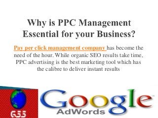 Pay per click management company has become the 
need of the hour. While organic SEO results take time, 
PPC advertising is the best marketing tool which has 
the calibre to deliver instant results 
 