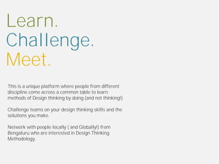 Learn.
Challenge.
Meet.
This is a unique platform where people from different
discipline come across a common table to learn
methods of Design thinking by doing (and not thinking!)

Challenge teams on your design thinking skills and the
solutions you make.

Network with people locally ( and Globally!) from
Bengaluru who are interested in Design Thinking
Methodology.
 