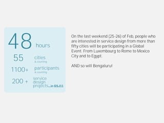 48       hours
                       On the last weekend (25-26) of Feb, people who
                       are interested in service design from more than
                       fifty cities will be participating in a Global
                       Event. From Luxembourg to Rome to Mexico

55      cities
        & counting
                       City and to Egypt.

                       AND so will Bengaluru!
1100+   participants
        & counting

        service
200 +   design
        projects
 