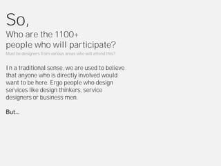 So,
Who are the 1100+
people who will participate?
Must be designers from various areas who will attend this?


In a traditional sense, we are used to believe
that anyone who is directly involved would
want to be here. Ergo people who design
services like design thinkers, service
designers or business men.
 