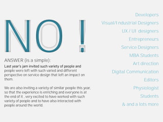 Developers




NO !
                                                              Visual/Industrial Designers
                                                                       UX / UI designers
                                                                          Entrepreneurs
                                                                       Service Designers
                                                                           MBA Students
ANSWER (is a simple):
                                                                            Art direction
people were left with such varied and different                   Digital Communication
perspective on service design that left an impact on
them.                                                                             Editors
We are also inviting a variety of similar people this year,                  Physiologist
so that the experience is enriching and everyone is at
the end of it , very excited to have worked with such                           Students
variety of people and to have also interacted with
people around the world.                                               & and a lots more
 