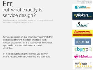 You may have used

Err,                                                                  some of them.



but what exactly is
service design?
Huh! Do you know that India is service led industry with around
60% GDP coming from only services?




Service design is an multidisplinary approach that
combines different methods and tools from
various disciplines. It is a new way of thinking as
opposed to a new stand alone academic
discipline.

It is all about making the service you deliver
useful, usable, efficient, effective and desirable.
 