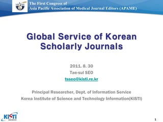 The First Congress of
    Asia Pacific Association of Medical Journal Editors (APAME)




  Global Service of Korean
     Scholarly Journals

                          2011. 8. 30
                          Tae-sul SEO
                       tsseo@kisti.re.kr

     Principal Researcher, Dept. of Information Service
Korea Institute of Science and Technology Information(KISTI)



                                                                  1
 