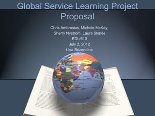 Global Service Learning Project
           Proposal
        Chris Ambrosius, Michele McKay,
         Sherry Nystrom, Laura Skakle
                   EDL/510
                  July 2, 2012
                Lisa Brizendine
 