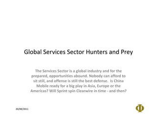 Global Services Sector Hunters and Prey

               The Services Sector is a global industry and for the
             prepared, opportunities abound. Nobody can afford to
              sit still, and offense is still the best defense. Is China
                Mobile ready for a big play in Asia, Europe or the
             Americas? Will Sprint spin Clearwire in time - and then?



20/08/2011
 