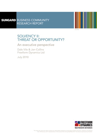 BUSINESS COMMUNITY
RESEARCH REPORT
                                                                                                       SGS3450




SOLVENCY II:
THREAT OR OPPORTUNITY?
An executive perspective
Dale Vile & Jon Collins
Freeform Dynamics Ltd
July 2010




             The study upon which this report is based was independently designed and executed by Freeform Dynamics. Feedback was gathered
                     from 100 Business and IT representatives of UK insurance firms during April/May 2010. The study was sponsored by SunGard.
 