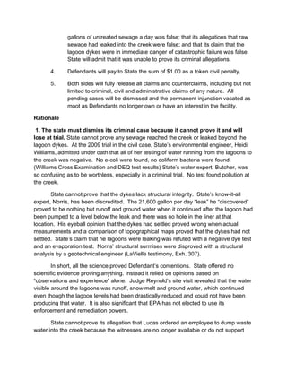 gallons of untreated sewage a day was false; that its allegations that raw
              sewage had leaked into the creek were false; and that its claim that the
              lagoon dykes were in immediate danger of catastrophic failure was false.
              State will admit that it was unable to prove its criminal allegations.

       4.     Defendants will pay to State the sum of $1.00 as a token civil penalty.

       5.     Both sides will fully release all claims and counterclaims, including but not
              limited to criminal, civil and administrative claims of any nature. All
              pending cases will be dismissed and the permanent injunction vacated as
              moot as Defendants no longer own or have an interest in the facility.

Rationale

 1. The state must dismiss its criminal case because it cannot prove it and will
lose at trial. State cannot prove any sewage reached the creek or leaked beyond the
lagoon dykes. At the 2009 trial in the civil case, State’s environmental engineer, Heidi
Williams, admitted under oath that all of her testing of water running from the lagoons to
the creek was negative. No e-coli were found, no coliform bacteria were found.
(Williams Cross Examination and DEQ test results) State’s water expert, Butcher, was
so confusing as to be worthless, especially in a criminal trial. No test found pollution at
the creek.

       State cannot prove that the dykes lack structural integrity. State’s know-it-all
expert, Norris, has been discredited. The 21,600 gallon per day “leak” he “discovered”
proved to be nothing but runoff and ground water when it continued after the lagoon had
been pumped to a level below the leak and there was no hole in the liner at that
location. His eyeball opinion that the dykes had settled proved wrong when actual
measurements and a comparison of topographical maps proved that the dykes had not
settled. State’s claim that he lagoons were leaking was refuted with a negative dye test
and an evaporation test. Norris’ structural surmises were disproved with a structural
analysis by a geotechnical engineer (LaVielle testimony, Exh. 307).

        In short, all the science proved Defendant’s contentions. State offered no
scientific evidence proving anything. Instead it relied on opinions based on
“observations and experience” alone. Judge Reynold’s site visit revealed that the water
visible around the lagoons was runoff, snow melt and ground water, which continued
even though the lagoon levels had been drastically reduced and could not have been
producing that water. It is also significant that EPA has not elected to use its
enforcement and remediation powers.

       State cannot prove its allegation that Lucas ordered an employee to dump waste
water into the creek because the witnesses are no longer available or do not support
 