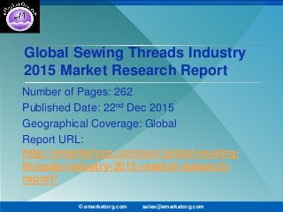 Global Sewing Threads Industry
2015 Market Research Report
Number of Pages: 262
Published Date: 22nd Dec 2015
Geographical Coverage: Global
Report URL:
http://emarketorg.com/pro/global-sewing-
threads-industry-2015-market-research-
report/
© emarketorg.com sales@emarketorg.com
 