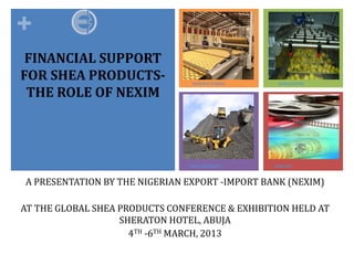 +
 FINANCIAL SUPPORT
FOR SHEA PRODUCTS-               MANUFACTURING    AGRICULTURE

 THE ROLE OF NEXIM




A PRESENTATION BY THE NIGERIAN EXPORT -IMPORT BANK (NEXIM)
                                SOLID MINERALS   SERVICES




AT THE GLOBAL SHEA PRODUCTS CONFERENCE & EXHIBITION HELD AT
                   SHERATON HOTEL, ABUJA
                     4TH -6TH MARCH, 2013
 