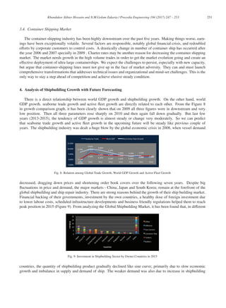251
Khandakar Akhter Hossain and N.M.Golam Zakaria / Procedia Engineering 194 (2017) 247 – 253
3.4. Container Shipping Market
The container-shipping industry has been highly downstream over the past ﬁve years. Making things worse, earn-
ings have been exceptionally volatile. Several factors are responsible, notably global ﬁnancial crisis, and redoubled
eﬀorts by corporate customers to control costs. A drastically change in number of container ship has occurred after
the year 2006 and 2007 specially in 2009 . Charter rates may be another reason for decreasing the container shipping
market. The market needs growth in the high volume trades in order to get the market evolution going and create an
eﬀective deployment of ultra large containerships. We expect the challenges to persist, especially with new capacity,
but argue that container-shipping lines must not give up in the face of market adversity. They can and must launch
comprehensive transformations that addresses technical issues and organizational and mind-set challenges. This is the
only way to stay a step ahead of competition and achieve elusive steady condition.
4. Analysis of Shipbuilding Growth with Future Forecasting
There is a direct relationship between world GDP growth and shipbuilding growth. On the other hand, world
GDP growth, seaborne trade growth and active ﬂeet growth are directly related to each other. From the Figure 8
in growth comparison graph, it has been clearly shown that on 2009 all three ﬁgures were in downstream and very
low position. Then all three parameters rose sharply on 2010 and then again fall down gradually. But last few
years (2013-2015), the tendency of GDP growth is almost steady or change very moderately. So we can predict
that seaborne trade growth and active ﬂeet growth in the upcoming future will be steady like previous couple of
years. The shipbuilding industry was dealt a huge blow by the global economic crisis in 2008, when vessel demand
Fig. 8: Relation among Global Trade Growth, World GDP Growth and Active Fleet Growth
decreased, dragging down prices and shortening order book covers over the following seven years. Despite big
ﬂuctuations in price and demand, the major markets - China, Japan and South Korea; remain at the forefront of the
global shipbuilding and ship repair industry. There are strong reasons behind the growth of their ship building market.
Financial backing of their governments, investment by the own countries, a healthy dose of foreign investment due
to lower labour costs, scheduled infrastructure developments and business friendly regulations helped them to reach
peak position in 2015 (Figure 9). From analyzing the Global Shipbuilding Market, it has been found that, in diﬀerent
Fig. 9: Investment in Shipbuilding Sector by Owner Countries in 2015
countries, the quantity of shipbuilding product gradually declined like sine curve; primarily due to slow economic
growth and imbalance in supply and demand of ship. The weaker demand was also due to increase in shipbuilding
 