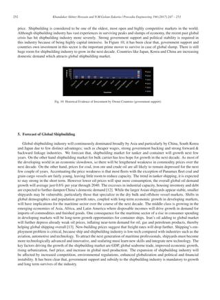 252 Khandakar Akhter Hossain and N.M.Golam Zakaria / Procedia Engineering 194 (2017) 247 – 253
price. Shipbuilding is considered to be one of the oldest, most open and highly competitive markets in the world.
Although shipbuilding industry has vast experiences in surviving peaks and slumps of economy, the recent past global
crisis has hit shipbuilding industry more severely. Strong government support and political stability is required in
this industry because of being highly capital intensive. In Figure 10, it has been clear that, government support and
countries own investment in this sector is the important prime mover to survive in case of global slump. There is still
huge room for shipbuilding industry to grow in the next decade. Countries like Japan, Korea and China are increasing
domestic demand which attracts global shipbuilding market.
Fig. 10: Historical Evidence of Investment by Owner Countries (government support).
5. Forecast of Global Shipbuilding
Global shipbuilding industry will continuously dominated broadly by Asia and particularly by China, South Korea
and Japan due to few distinct advantages; such as cheaper wages, strong government backing and strong forward 
backward linkage industries. We forecast that, shipbuilding market for tanker and container will growth next few
years. On the other hand shipbuilding market for bulk carrier has less hope for growth in the next decade. As most of
the developing world in an economic slowdown, so there will be lengthened weakness in commodity prices over the
next decade. On the other hand, prices for coal, iron ore and crude oil are all likely to remain depressed for the next
few couple of years. Accentuating the price weakness is that most ﬂeets with the exception of Panamax ﬂeet coal and
grain cargo vessels are fairly young, leaving little room to reduce capacity. The trend in tanker shipping, it is expected
to stay strong in the short term. However lower oil prices will spur more consumption, the overall global oil demand
growth will average just 0.6% per year through 2040. The excesses in industrial capacity, housing inventory and debt
are expected to further dampen China’s domestic demand [12]. While the larger Asian shipyards appear stable, smaller
shipyards may be vulnerable, particularly those that specialize in the dry bulk and oﬀshore vessel markets. Shifts in
global demographics and population growth rates, coupled with long-term economic growth in developing markets,
will have implications for the maritime sector over the course of the next decade. The middle class is growing in the
emerging economies of Asia, Africa, and Latin America where disposable incomes will drive growth in demand for
imports of commodities and ﬁnished goods. One consequence for the maritime sector of a rise in consumer spending
in developing markets will be long-term growth opportunities for container ships. Iran’s oil adding to global market
will further depress already weak oil prices, inﬂating near-term demand for oil, gas and petroleum products, thereby
helping global shipping overall [13]. New-building prices suggest that freight rates will drop further. Shipping’s em-
ployment problem is critical, because ship and shipbuilding industry is low-tech compared with industries such as the
aviation, automotive and technology. To attract the next generation of maritime professionals, shipyards must become
more technologically advanced and innovative, and seafaring must learn new skills and integrate new technology. The
key factors driving the growth of the shipbuilding market are GDP, global seaborne trade, improved economic growth,
rising urbanization, fuel price, and increase in global steel production. The expansion of shipbuilding industry will
be aﬀected by increased competition, environmental regulations, enhanced globalization and political and ﬁnancial
instability. It has been clear that, government support and subsidy to the shipbuilding industry is mandatory to growth
and long term survives of the industry.
 