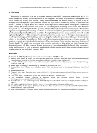 253
Khandakar Akhter Hossain and N.M.Golam Zakaria / Procedia Engineering 194 (2017) 247 – 253
6. Conclusion
Shipbuilding is considered to be one of the oldest, most open and highly competitive markets in the world. Al-
though shipbuilding industry has vast experiences in surviving peaks and slumps of economy, the current global crisis
has hit shipbuilding industry more severely. Strong government support and political stability is required in this in-
dustry because of being highly capital intensive. There is still huge room for shipbuilding industry to grow in the next
decade. Countries like Japan, Korea and China are increasing domestic demand which attracts global shipbuilding
market. World GDP growth, seaborne trade growth and active ﬂeet growth are directly related to each other. Seaborne
trade growth and active ﬂeet growth in the upcoming future will be steady like previous couple of years. However, the
expansion of shipbuilding industry may be aﬀected by increased competition, environmental regulations, enhanced
globalization and political and ﬁnancial instability. As shipbuilding markets are always unstable; shipyards should
explore and emphasize of diﬀerent types of ship market, rather than speciﬁc types of the ship; so that shipyards can
switch to proﬁtable types of ship building to survive in the global market. Government should support the shipbuilding
industry in time of global ﬁnancial crisis. Shifts in global demographics and population growth rates, coupled with
long-term economic growth in developing markets, will have implications for the maritime sector over the course of
the next decade. The middle class is growing in the emerging economies of Asia, Africa, and Latin America where
disposable incomes will drive growth in demand for imports of commodities and ﬁnished goods. One consequence
for the maritime sector of a rise in consumer spending in developing markets will be long-term growth opportunities
for all commercial and particularly container ships.
References
[1] McCarthy, M., 2005. Ship’s Fastenings: from sewn boat to steamship. Texas A  M Press, 2005.
[2] Sawyer, L.A. and Mitchell, W. H. 1985. The Liberty Ships: The History of the ”Emergency” Type Cargo Ships Constructed in the United States
During the Second World War, pp. 7-10, 2nd Edition, Lloyd’s of London Press Ltd., London, England, 1985.
[3] Lixing Zou, 2009. Development oriented ﬁnance and economy in China: A historical review and prognostic assessment. Printed in Blooming-
ton, Indiana, USA, 2009.
[4] Michael Dillon, 2010. China: A modern history, I B Tauris and Co Ltd, London, UK, 2010.
[5] Merchant Marine Act of 1920; also known as the Jones Act, is a United States federal statute; en.wikipedia.org/wiki/Merchant Marine Act of
1920.
[6] www.hyundaiheavy.com.
[7] Philippines: fourth largest shipbuilding nation in the world; http://www.dk-export.dk/nyt-og-presse/nyheder/$5-billion-maritime-business-in-
the-philippines.
[8] China will be Worlds Largest Economy In 2024: HIS. Investing.com. Retrieved 8 September 2014.
[9] China Shipbuilding Industry Production  Marketing Demand and Investment Forecast Report, 2013-2017
(http://en.qianzhan.com/report/detail/3c9944de618e465f.html).
[10] Research Report on China Shipbuilding Industry, 2014-2018 (https://www.bharatbook.com/marine-and-shipping-market-research-reports-
354707).
[11] Ship Building Market Research Report, Dec 2014. (http://www.ibisworld.com/industry/china/ship-building.html).
[12] Global Shipbuilding Market Report: 2016 Edition by Business Wire; www.businesswire.com/news/home/20160518005672/en/Global-
Shipbuilding-Market-Report-2016-Edition.
[13] World economic Outlook (WEO) update, subdued demand, diminished prospect, Jan 2016, www.imf.org/external/pubs/ft/weo/update.
 