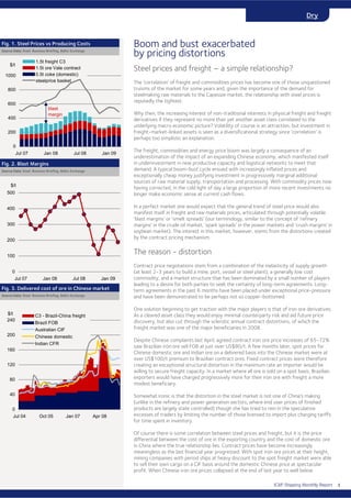 ICAP Shipping Monthly Report
Dry
Steel prices and freight – a simple relationship?
The ‘correlation’ of freight and commodities prices has become one of those unquestioned
truisms of the market for some years and, given the importance of the demand for
steelmaking raw materials to the Capesize market, the relationship with steel prices is
reputedly the tightest.
Why then, the increasing interest of non-traditional interests in physical freight and freight
derivatives if they represent no more than yet another asset class correlated to the
underlying macro economic picture? Volatility of course is an attraction, but investment in
freight-market-linked assets is seen as a diversificational strategy since ‘correlation’ is
perhaps too simplistic an explanation.
The freight, commodities and energy price boom was largely a consequence of an
underestimation of the impact of an expanding Chinese economy, which manifested itself
in underinvestment in new productive capacity and logistical networks to meet that
demand. A typical boom-bust cycle ensued with increasingly inflated prices and
exceptionally cheap money justifying investment in progressively marginal additional
sources of raw material supply, transportation and processing. With commodity prices now
having corrected, in the cold light of day a large proportion of more recent investments no
longer make economic sense at current cash flows.
In a perfect market one would expect that the general trend of steel price would also
manifest itself in freight and raw materials prices, articulated through potentially volatile
‘blast margins’ or ‘smelt spreads’ (our terminology, similar to the concept of ‘refinery
margins’ in the crude oil market, ‘spark spreads’ in the power markets and ‘crush margins’ in
soybean market). The interest in this market, however, stems from the distortions created
by the contract pricing mechanism.
The reason - distortion
Contract price negotiations stem from a combination of the inelasticity of supply growth
(at least 2-3 years to build a mine, port, vessel or steel plant), a generally low cost
commodity, and a market structure that has been dominated by a small number of players
leading to a desire for both parties to seek the certainty of long-term agreements. Long-
term agreements in the past 6 months have been placed under exceptional price-pressure
and have been demonstrated to be perhaps not so copper-bottomed.
One solution beginning to get traction with the major players is that of iron ore derivatives.
As a cleared asset class they would enjoy minimal counterparty risk and aid future price
discovery, but also cut through the sclerotic annual contract distortions, of which the
freight market was one of the major beneficiaries in 2008.
Despite Chinese complaints last April, agreed contract iron ore price increases of 65-72%
saw Brazilian iron ore sell FOB at just over US$80/t. A few months later, spot prices for
Chinese domestic ore and Indian ore on a delivered basis into the Chinese market were at
over US$100/t premium to Brazilian contract ores. Fixed contract prices were therefore
creating an exceptional structural distortion in the maximum rate an importer would be
willing to secure freight capacity. In a market where all ore is sold on a spot basis, Brazilian
exporters would have charged progressively more for their iron ore with freight a more
modest beneficiary.
Somewhat ironic is that the distortion in the steel market is not one of China’s making
(unlike in the refinery and power generation sectors, where end user prices of finished
products are largely state controlled) though she has tried to rein in the speculative
excesses of traders by limiting the number of those licensed to import plus charging tariffs
for time spent in inventory.
Of course there is some correlation between steel prices and freight, but it is the price
differential between the cost of ore in the exporting country and the cost of domestic ore
in China where the true relationship lies. Contract prices have become increasingly
meaningless as the last financial year progressed. With spot iron ore prices at their height,
mining companies with period ships at heavy discount to the spot freight market were able
to sell their own cargo on a CIF basis around the domestic Chinese price at spectacular
profit. When Chinese iron ore prices collapsed at the end of last year to well below
Boom and bust exacerbated
by pricing distortions
Fig. 1. Steel Prices vs Producing Costs
Source Data: Steel Business Briefing, Baltic Exchange
Fig. 2. Blast Margins
Source Data: Steel Business Briefing, Baltic Exchange
Fig. 3. Delivered cost of ore in Chinese market
Source Data: Steel Business Briefing, Baltic Exchange
0
200
400
600
800
1000
Jul 07 Jan 08 Jul 08 Jan 09
$/t
1.5t freight C3
1.5t ore Vale contract
0.5t coke (domestic)
steelprice basket
0
100
200
300
400
500
Jul 07 Jan 08 Jul 08 Jan 09
$/t
0
40
80
120
160
200
240
Jul 04 Oct 05 Jan 07 Apr 08
$/t C3 - Brazil-China freight
Brazil FOB
Australian CIF
Chinese domestic
Indian CFR
blast
margin
4
 