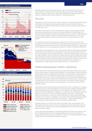 ICAP Shipping Monthly Report
Dry
Australian FOB contract prices, again contracts were circumvented but this time with
miners selling an increasing share of output at a discount to contract. With Chinese
domestic ore prices a few cents per tonne above Brazilian FOB, Vale reputedly offered
cargo on a CIF basis at the contract FOB price – essentially a discount.
The crash
Steelmakers for the bulk of the last 3-4 years have been the highest bidder for the limited
commodity that is freight, but spectacularly exited the position of market-maker as
commodity price differentials distorted by contract prices constrained maximum bids to a
few dollars per tonne.
Combined with the impact of the Lehman Brothers collapse on the availability of trade
credit and a destocking cycle, this served as a hammer blow to the ‘spot’ market. It is
estimated that global trade in dry bulk commodities shrank by around 15-20% in the space
of a few months, sufficient to almost entirely eliminate the demand for the 150-200
Capesize vessels trading in the spot market to leave them mostly at anchor for a few
months.
It is important to note that it was domestic output of iron ore that was first hit. With
shortages of iron ore for the last few years and progressively ramping contract prices, ores
of decreasing quality and increasing cost of extraction had been exploited - a reputed one-
third of Chinese iron ore mining capacity is uneconomic when prices dip below US$100/t.
Current talk of price negotiations is to a certain extent irrelevant. With Vale having already
unofficially cut prices by 30% since the beginning of the year and with Chinese domestic
iron ore prices having witness a modest rebound – differentials between the iron ore prices
have again widened... and, no surprise here, freight rates have again escalated within these
price constraints. As well as creating the attractive price arbitrage opportunities discussed
earlier that appear to have a strong correlation with freight rates on specific routes, lower
iron ore prices are also supportive of the freight market by boosting volume as a
replacement for a higher proportion of Chinese domestic iron ore production.
Chinese steel production rhetoric a red herring
Chinese interests have been at pains to state how low steel output is likely to be this year,
with an obvious impact on freight market sentiment. Iron ore demand is more a function of
the pricing of domestic and imported material than it is absolute levels of steel production.
With production costs of imported ore significantly more competitive, it is these price
differentials (which may or may not be set by annual contract) between Chinese domestic
ore and the various export markets that will determine the volume and to a certain extent
the freight rate for iron ore trade. This is borne out by recent events, Chinese interests
continuing their march of overseas mining acquisitions – up until they hit the buffers of
regulators at least…
Internal factors alone will drive Chinese ore demand in the short to medium term. Initially a
restocking cycle now most of the high cost inventory has been digested, followed by the
stimulus package boosting steel demand in H2 from between 40-160Mt over a 12-18
month period. Export-led growth is unlikely to re-accelerate until industrialised economies
begin to recover in 2010. The current difficult trading environment is squeezing less
efficient steel producers in China much more effectively than earlier central government
attempts to force industry consolidation. The survivors will be predominantly those reliant
on imported commodity rather than those in the interior – where many less efficient
mining operations will be squeezed out by rising resource utilisation fees.
Steel plant closures in EU and US mean that in the medium term, when demand in the
industrialised economies recovers, that an increasing share of this requirement will come
from China, which may also be servicing an expanded Indian demand for steel unmet by
delayed domestic projects.
Lower steel production globally has paradoxically offered the market some support in the
form of slashed coking coal prices on depressed demand. This has had the impact of
making imported coking coal more competitive in China and increasing steelmaker margins
as they switch from more expensive domestic supplies.
Fig. 4. Chinese Steel Inventories
Source Data: Steelhome
Source Data: Steelhome
Fig. 5. Iron Ore Price Variations - adjusted
Fig. 6. Commodity Imports
Source Data: GTIS
0
50
100
150
200
May 08 Jul 08 Oct 08 Jan 09
$/tonne C3 (Tubarao-Beilun)
Brazilian FOB
Chinese Ex works
Indian CIF
Australian CIF
0
0.5
1
1.5
2
2.5
3
3.5
4
4.5
Jan 07 Jul 07 Jan 08 Jul 08 Feb 09
Mt Wire
Deformed steel bars
Total Inventories
0
20
40
60
80
100
120
140
160
Mar 08 Jun 08 Sep 08 Dec 08
Mt/month
China metal ores China coal
S Korea metal ores S Korea coal
EU27 metal ores EU27 coal
Japan metal ores Japan coal
fleet growth trend
5
 