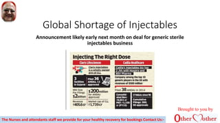 Global Shortage of Injectables
Announcement likely early next month on deal for generic sterile
injectables business
Brought to you by
The Nurses and attendants staff we provide for your healthy recovery for bookings Contact Us:-
 