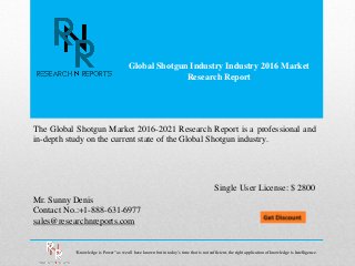 Global Shotgun Industry Industry 2016 Market
Research Report
Mr. Sunny Denis
Contact No.:+1-888-631-6977
sales@researchnreports.com
The Global Shotgun Market 2016-2021 Research Report is a professional and
in-depth study on the current state of the Global Shotgun industry.
Single User License: $ 2800
“Knowledge is Power” as we all have known but in today’s time that is not sufficient, the right application of knowledge is Intelligence.
 