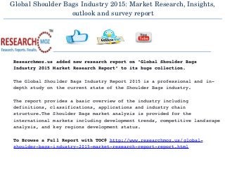 Global Shoulder Bags Industry 2015: Market Research, Insights,
outlook and survey report
  
Researchmoz.us added new research report on "Global Shoulder Bags 
Industry 2015 Market Research Report" to its huge collection.
The Global Shoulder Bags Industry Report 2015 is a professional and in­
depth study on the current state of the Shoulder Bags industry.
The report provides a basic overview of the industry including 
definitions, classifications, applications and industry chain 
structure.The Shoulder Bags market analysis is provided for the 
international markets including development trends, competitive landscape
analysis, and key regions development status.
To Browse a Full Report with TOC@ http://www.researchmoz.us/global­
shoulder­bags­industry­2015­market­research­report­report.html
 