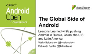 The Global Side of
Android
Lessons Learned while pushing
Android in Russia, China, the U.S.
and Latin America
Vasily Salomatov (@vsalomatov)
Estuardo Robles (@tatarobles)

 