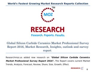 Global Silicon Carbide Ceramics Market Professional Survey
Report 2016, Market Research, Insights, outlook and survey
report
Researchmoz.us added new research on "Global Silicon Carbide Ceramics
Market Professional Survey Report 2016". The Report covers current Market
Trends, Analysis, Forecast, Review, Share, Size, Growth, Effect.
0
 