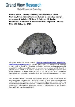 Global Silicon Carbide Market by Product (Black Silicon Carbide, Green Silicon Carbide) By End-use (Steel & Energy, Aerospace & Aviation, Military & Defence, Medical & Healthcare, Electronics & Semiconductors) Expected To Reach 
USD 4.49 Billion By 2020 
The global market for silicon carbide (http://www.grandviewresearch.com/industry- analysis/silicon-carbide-market) is expected to reach USD 4.49 billion by 2020, according to a new study by Grand View Research, Inc. Positive outlook on steel manufacturing, for which SiC is used as a deoxidizing agent is expected to drive silicon carbide demand. In addition, silicon carbide is an essential element in the manufacturing of semiconductors which is expected to witness significant growth over the next six years. Revitalizing automobile industry, especially in Asia Pacific, is also expected boost the demand for silicon carbide. Steel and energy were the largest end use application segments for SiC, accounting for 302 kilo tons of total demand in 2013. Increasing demand for steel and energy in emerging markets of India and China, driven by infrastructure development, is expected to be a key factor for demand growth over the forecast period. Silicon carbide is also extensively used in electronics and semiconductors applications, owing to its superior properties, that accounted for over 255 kilo tons of demand in 2013.  