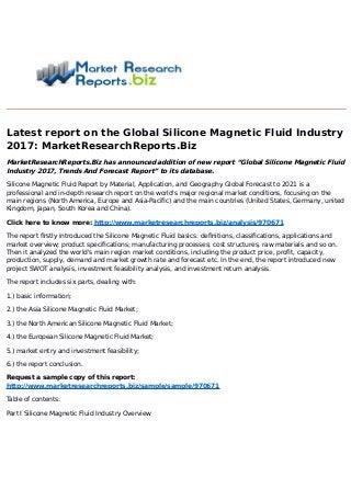 Latest report on the Global Silicone Magnetic Fluid Industry
2017: MarketResearchReports.Biz
MarketResearchReports.Biz has announced addition of new report “Global Silicone Magnetic Fluid
Industry 2017, Trends And Forecast Report” to its database.
Silicone Magnetic Fluid Report by Material, Application, and Geography Global Forecast to 2021 is a
professional and in-depth research report on the world's major regional market conditions, focusing on the
main regions (North America, Europe and Asia-Pacific) and the main countries (United States, Germany, united
Kingdom, Japan, South Korea and China).
Click here to know more: http://www.marketresearchreports.biz/analysis/970671
The report firstly introduced the Silicone Magnetic Fluid basics: definitions, classifications, applications and
market overview; product specifications; manufacturing processes; cost structures, raw materials and so on.
Then it analyzed the world's main region market conditions, including the product price, profit, capacity,
production, supply, demand and market growth rate and forecast etc. In the end, the report introduced new
project SWOT analysis, investment feasibility analysis, and investment return analysis.
The report includes six parts, dealing with:
1.) basic information;
2.) the Asia Silicone Magnetic Fluid Market;
3.) the North American Silicone Magnetic Fluid Market;
4.) the European Silicone Magnetic Fluid Market;
5.) market entry and investment feasibility;
6.) the report conclusion.
Request a sample copy of this report:
http://www.marketresearchreports.biz/sample/sample/970671
Table of contents:
Part I Silicone Magnetic Fluid Industry Overview
 