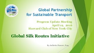 Global Partnership
for Sustainable Transport
Progress Update Meeting
April 19, 2016
Harvard Club of New York City
Global Silk Routes Initiative
By Juliette Passer, Esq.
 