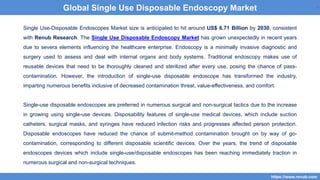 2
Single Use-Disposable Endoscopes Market size is anticipated to hit around US$ 6.71 Billion by 2030, consistent
with Renub Research. The Single Use Disposable Endoscopy Market has grown unexpectedly in recent years
due to severa elements influencing the healthcare enterprise. Endoscopy is a minimally invasive diagnostic and
surgery used to assess and deal with internal organs and body systems. Traditional endoscopy makes use of
reusable devices that need to be thoroughly cleaned and sterilized after every use, posing the chance of pass-
contamination. However, the introduction of single-use disposable endoscope has transformed the industry,
imparting numerous benefits inclusive of decreased contamination threat, value-effectiveness, and comfort.
Single-use disposable endoscopes are preferred in numerous surgical and non-surgical tactics due to the increase
in growing using single-use devices. Disposability features of single-use medical devices, which include suction
catheters, surgical masks, and syringes have reduced infection risks and progresses affected person protection.
Disposable endoscopes have reduced the chance of submit-method contamination brought on by way of go-
contamination, corresponding to different disposable scientific devices. Over the years, the trend of disposable
endoscopes devices which include single-use/disposable endoscopes has been reaching immediately traction in
numerous surgical and non-surgical techniques.
2
https://www.renub.com
2
Global Single Use Disposable Endoscopy Market
 