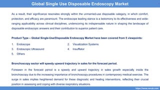 4
As a result, their significance resonates strongly within the unmarried-use disposable category, in which comfort,
protection, and efficacy are paramount. The endoscope leading stance is a testomony to its effectiveness and wide-
ranging applicability across clinical disciplines, underscoring its indispensable nature in shaping the landscape of
disposable endoscopic answers and their contribution to superior patient care.
Product Type – Global Single-Use/Disposable Endoscopy Market have been covered from 5 viewpoints:
1. Endoscope 2. Visualization Systems
3. Endoscopic Ultrasound 4. Insufflator
5. Others
Bronchoscopy sector will speedy upward trajectory in sales for the forecast period.
Foreseen in the forecast period is a speedy and upward trajectory in sales growth especially inside the
bronchoscopy due to the increasing importance of bronchoscopy procedures in contemporary medical exercise. The
surge in sales implies heightened demand for these diagnostic and healing interventions, reflecting their crucial
position in assessing and coping with diverse respiratory situations.
4
https://www.renub.com
4
Global Single Use Disposable Endoscopy Market
 