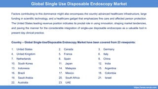 7
Factors contributing to this dominance might also encompass the country advanced healthcare infrastructure, large
funding in scientific technology, and a healthcare gadget that emphasizes fine care and affected person protection.
The United States leading revenue position indicates its pivotal role in using innovation, shaping market tendencies,
and paving the manner for the considerable integration of single-use disposable endoscopes as a valuable tool in
present day clinical practice.
Country – Global Single-Use/Disposable Endoscopy Market have been covered from 23 viewpoints:
1. United States 2. Canada 3. Germany
4. United Kingdom 5. France 6. Italy
7. Netherlands 8. Spain 9. China
10. South Korea 11. Japan 12. India
13. Indonesia 14. Malaysia 15. Argentina
16. Brazil 17. Mexico 18. Colombia
19. Saudi Arabia 20. South Africa 21. Israel
22. Australia 23. UAE
7
https://www.renub.com
7
Global Single Use Disposable Endoscopy Market
 