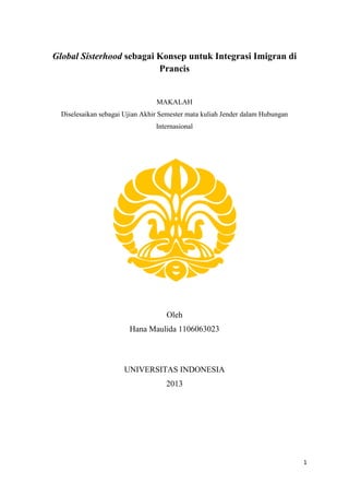 1
Global Sisterhood sebagai Konsep untuk Integrasi Imigran di
Prancis
MAKALAH
Diselesaikan sebagai Ujian Akhir Semester mata kuliah Jender dalam Hubungan
Internasional
Oleh
Hana Maulida 1106063023
UNIVERSITAS INDONESIA
2013
 