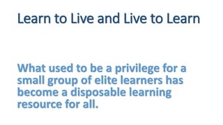 Learn to Live and Live to Learn
What used to be a privilege for a
small group of elite learners has
become a disposable learning
resource for all.
 