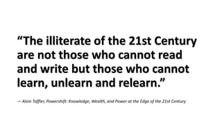 “The illiterate of the 21st Century
are not those who cannot read
and write but those who cannot
learn, unlearn and relearn.”
― Alvin Toffler, Powershift: Knowledge, Wealth, and Power at the Edge of the 21st Century
 