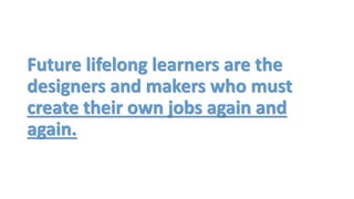 Future lifelong learners are the
designers and makers who must
create their own jobs again and
again.
 