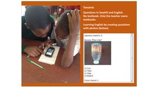 Tanzania
Questions in Swahili and English.
No textbook. Only the teacher owns
textbooks.
Learning English by creating questions
with photos (below).
 