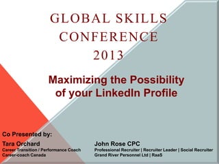 GLOBAL SKILLS
                       CONFERENCE
                          2013
                     Maximizing the Possibility
                      of your LinkedIn Profile


Co Presented by:
Tara Orchard                            John Rose CPC
Career Transition / Performance Coach   Professional Recruiter | Recruiter Leader | Social Recruiter
Career-coach Canada                     Grand River Personnel Ltd | RaaS
 