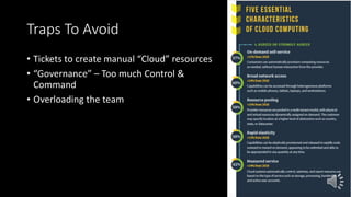 Traps To Avoid
• Tickets to create manual “Cloud” resources
• “Governance” – Too much Control &
Command
• Overloading the team
 