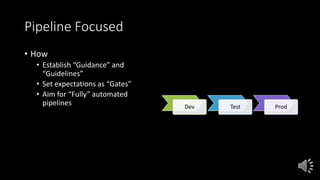 Pipeline Focused
• How
• Establish “Guidance” and
“Guidelines”
• Set expectations as “Gates”
• Aim for “Fully” automated
pipelines Dev Test Prod
 