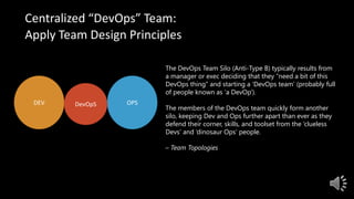 Centralized “DevOps” Team:
Apply Team Design Principles
The DevOps Team Silo (Anti-Type B) typically results from
a manager or exec deciding that they “need a bit of this
DevOps thing” and starting a ‘DevOps team’ (probably full
of people known as ‘a DevOp‘).
The members of the DevOps team quickly form another
silo, keeping Dev and Ops further apart than ever as they
defend their corner, skills, and toolset from the ‘clueless
Devs’ and ‘dinosaur Ops’ people.
– Team Topologies
DEV OPSDevOpS
 