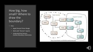 How big, how
small? Where to
draw the
boundary?
• How:
• Apply Domain Driven Design
• Work with “Domain” experts
• Understand the Domain,
Context, Boundary, Interactions
https://martinfowler.com/bliki/BoundedContext.html
 